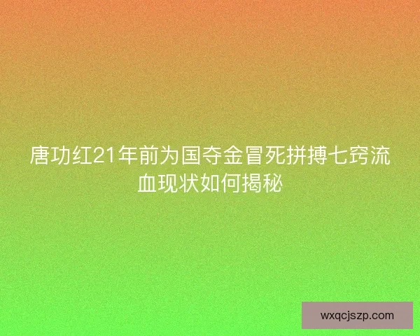唐功红21年前为国夺金冒死拼搏七窍流血现状如何揭秘