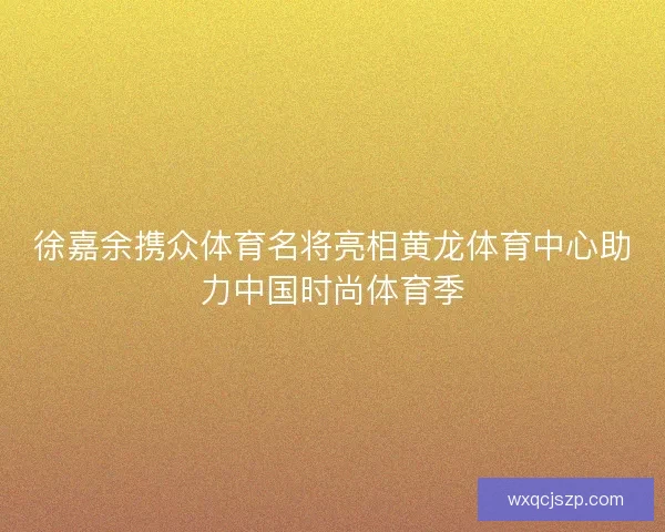 徐嘉余携众体育名将亮相黄龙体育中心助力中国时尚体育季